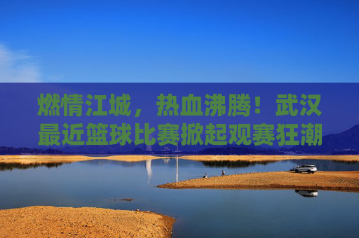 燃情江城，热血沸腾！武汉最近篮球比赛掀起观赛狂潮