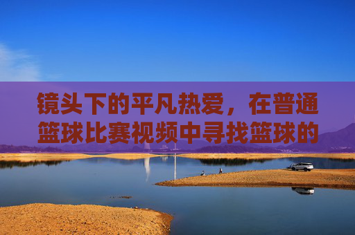 镜头下的平凡热爱，在普通篮球比赛视频中寻找篮球的初心