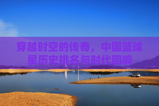 穿越时空的传奇，中国篮球星历史排名与时代回响