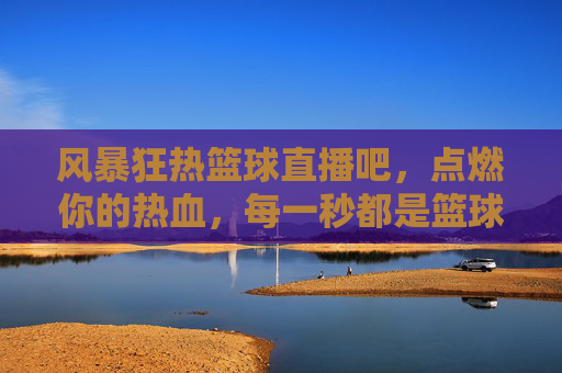 风暴狂热篮球直播吧，点燃你的热血，每一秒都是篮球盛宴