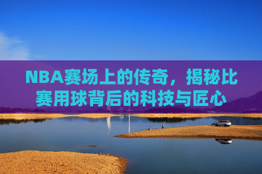 NBA赛场上的传奇，揭秘比赛用球背后的科技与匠心
