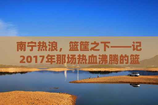 南宁热浪，篮筐之下——记2017年那场热血沸腾的篮球赛