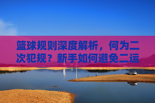 篮球规则深度解析，何为二次犯规？新手如何避免二运失误？