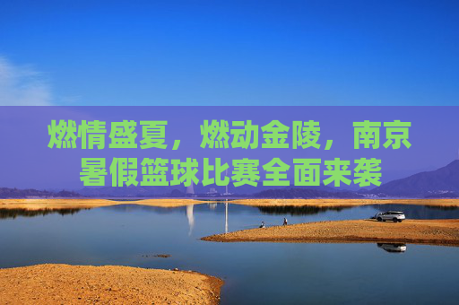 燃情盛夏，燃动金陵，南京暑假篮球比赛全面来袭