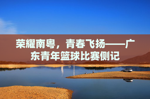 荣耀南粤，青春飞扬——广东青年篮球比赛侧记
