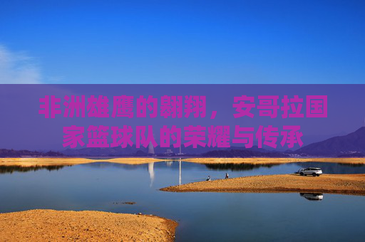 非洲雄鹰的翱翔，安哥拉国家篮球队的荣耀与传承