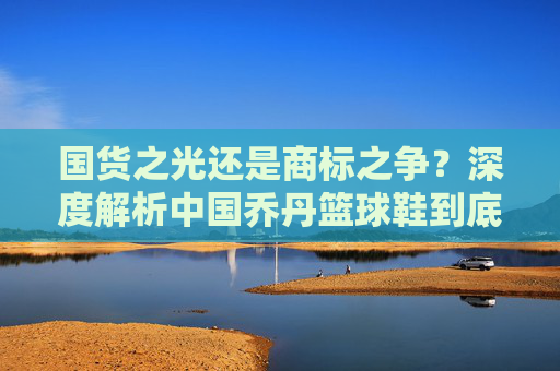 国货之光还是商标之争？深度解析中国乔丹篮球鞋到底好不好