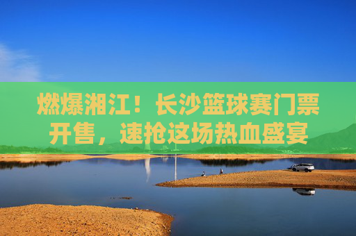燃爆湘江！长沙篮球赛门票开售，速抢这场热血盛宴