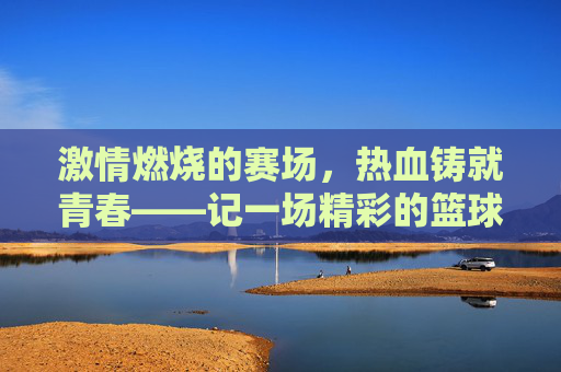 激情燃烧的赛场,热血铸就青春——记一场精彩的篮球比赛