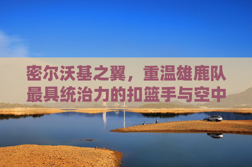 密尔沃基之翼，重温雄鹿队最具统治力的扣篮手与空中艺术