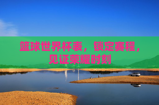 篮球世界杯表，锁定赛程，见证荣耀时刻