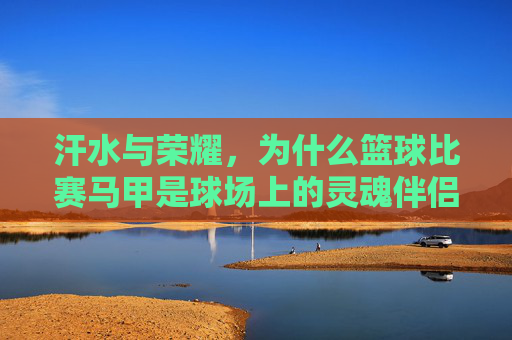 汗水与荣耀,为什么篮球比赛马甲是球场上的灵魂伴侣