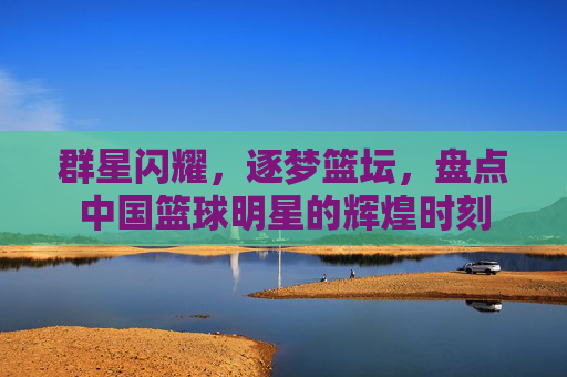 群星闪耀，逐梦篮坛，盘点中国篮球明星的辉煌时刻