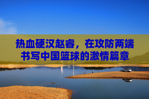 热血硬汉赵睿，在攻防两端书写中国篮球的激情篇章