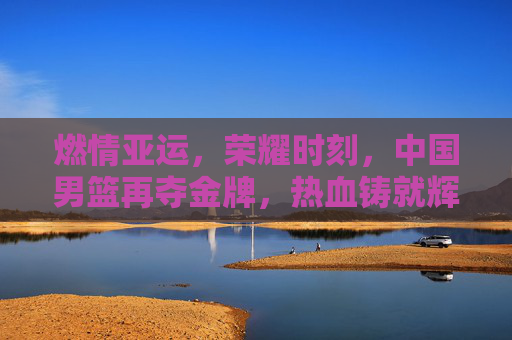 燃情亚运，荣耀时刻，中国男篮再夺金牌，热血铸就辉煌