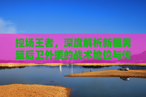 控场王者,深度解析新疆男篮后卫外援的战术地位与传奇之路