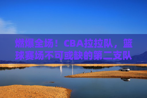 燃爆全场!CBA拉拉队,篮球赛场不可或缺的第二支队伍