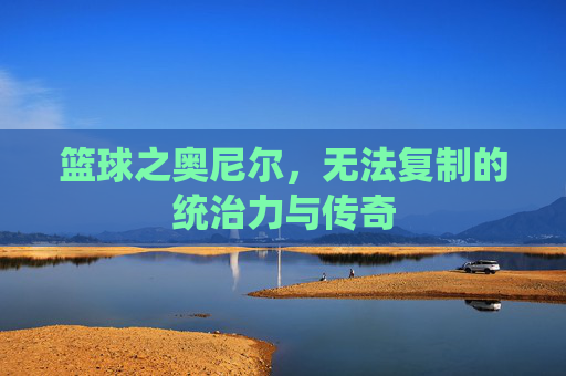 篮球之奥尼尔，无法复制的统治力与传奇
