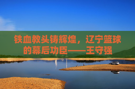 铁血教头铸辉煌，辽宁篮球的幕后功臣——王守强