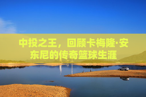 中投之王，回顾卡梅隆·安东尼的传奇篮球生涯