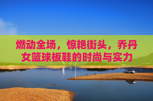 燃动全场,惊艳街头,乔丹女篮球板鞋的时尚与实力