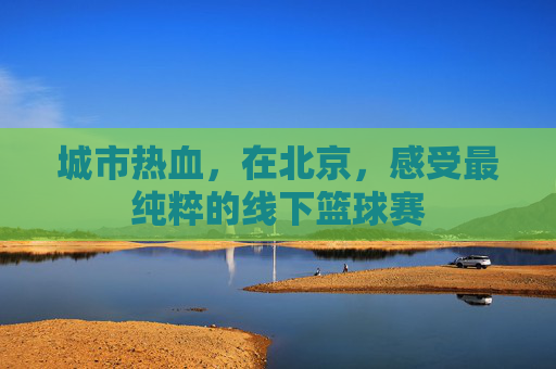 城市热血，在北京，感受最纯粹的线下篮球赛