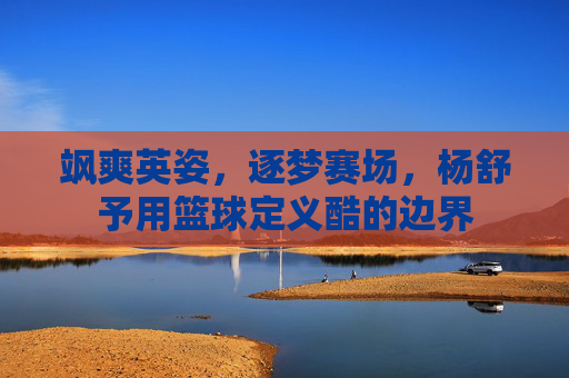 飒爽英姿,逐梦赛场,杨舒予用篮球定义酷的边界