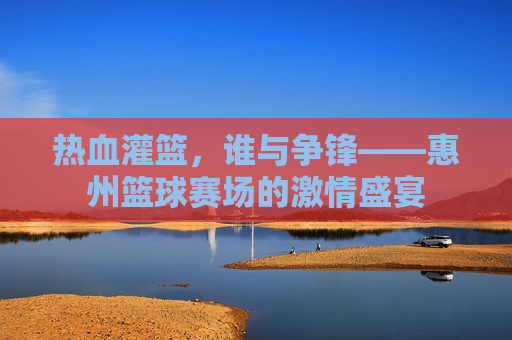 热血灌篮,谁与争锋——惠州篮球赛场的激情盛宴