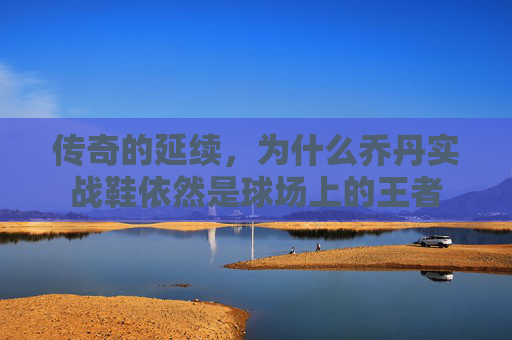 传奇的延续，为什么乔丹实战鞋依然是球场上的王者