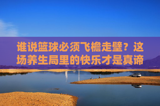 谁说篮球必须飞檐走壁？这场养生局里的快乐才是真谛