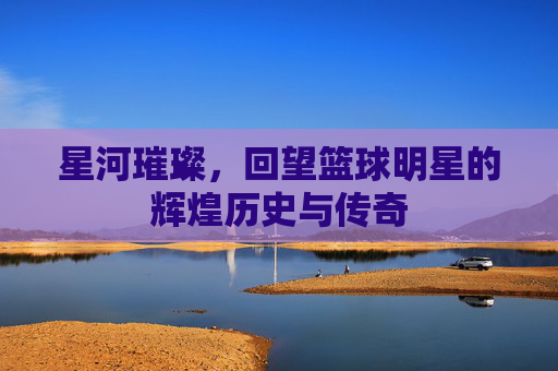 星河璀璨，回望篮球明星的辉煌历史与传奇