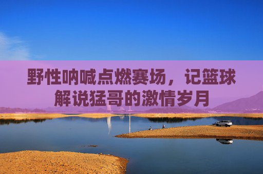 野性呐喊点燃赛场，记篮球解说猛哥的激情岁月