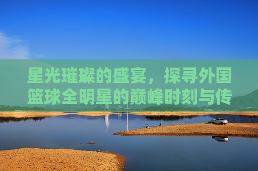 星光璀璨的盛宴，探寻外国篮球全明星的巅峰时刻与传奇魅力