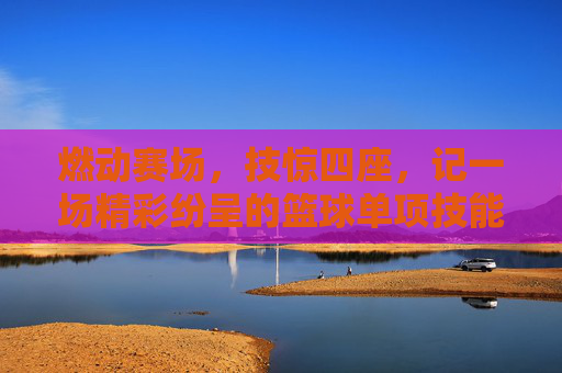 燃动赛场，技惊四座，记一场精彩纷呈的篮球单项技能比赛