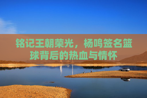 铭记王朝荣光，杨鸣签名篮球背后的热血与情怀