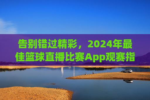 告别错过精彩，2024年最佳篮球直播比赛App观赛指南
