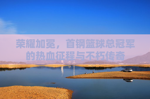 荣耀加冕，首钢篮球总冠军的热血征程与不朽传奇