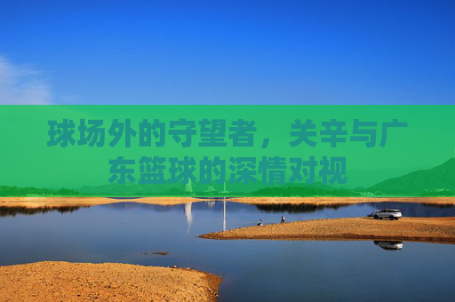 球场外的守望者，关辛与广东篮球的深情对视
