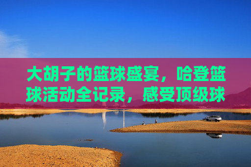 大胡子的篮球盛宴，哈登篮球活动全记录，感受顶级球星的魅力与热血