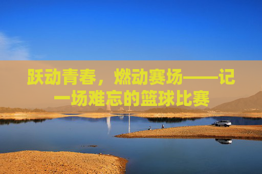 跃动青春，燃动赛场——记一场难忘的篮球比赛