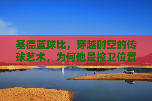 基德篮球比，穿越时空的传球艺术，为何他是控卫位置的终极答案？
