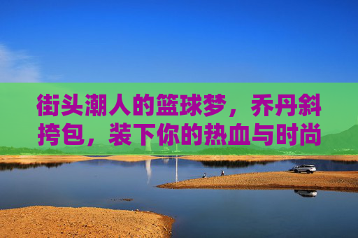 街头潮人的篮球梦，乔丹斜挎包，装下你的热血与时尚