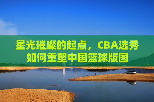 星光璀璨的起点，CBA选秀如何重塑中国篮球版图