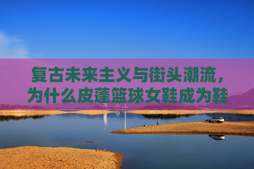 复古未来主义与街头潮流，为什么皮蓬篮球女鞋成为鞋柜新宠