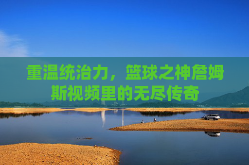 重温统治力，篮球之神詹姆斯视频里的无尽传奇