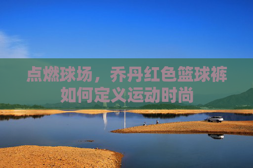 点燃球场，乔丹红色篮球裤如何定义运动时尚