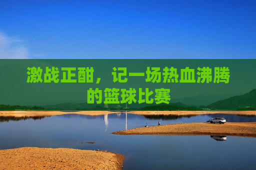 激战正酣，记一场热血沸腾的篮球比赛