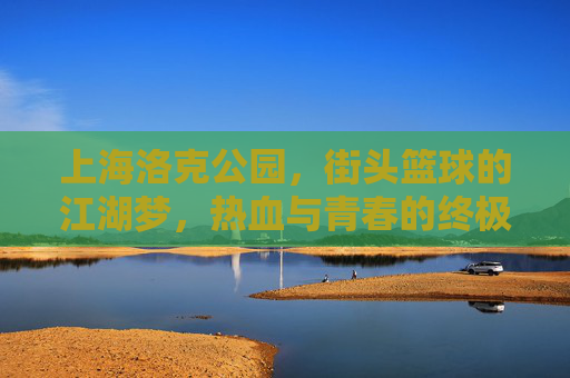 上海洛克公园，街头篮球的江湖梦，热血与青春的终极主场