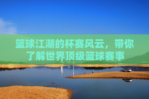 篮球江湖的杯赛风云，带你了解世界顶级篮球赛事