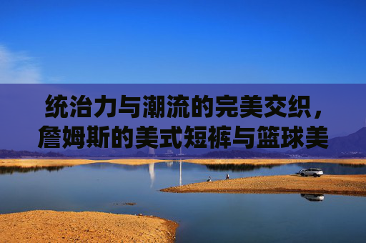 统治力与潮流的完美交织，詹姆斯的美式短裤与篮球美学